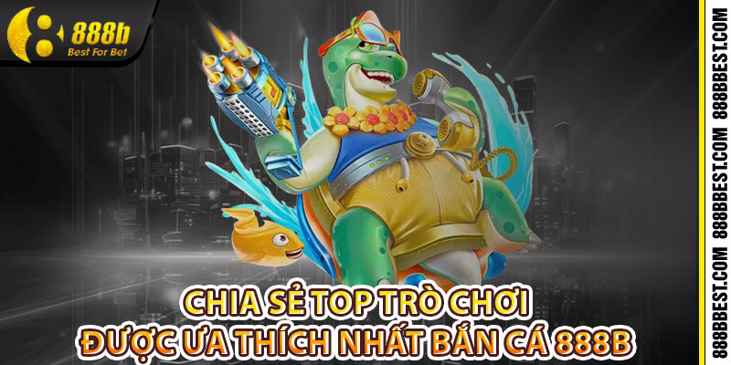 Chia sẻ top trò chơi được ưa thích nhất bắn cá 888b