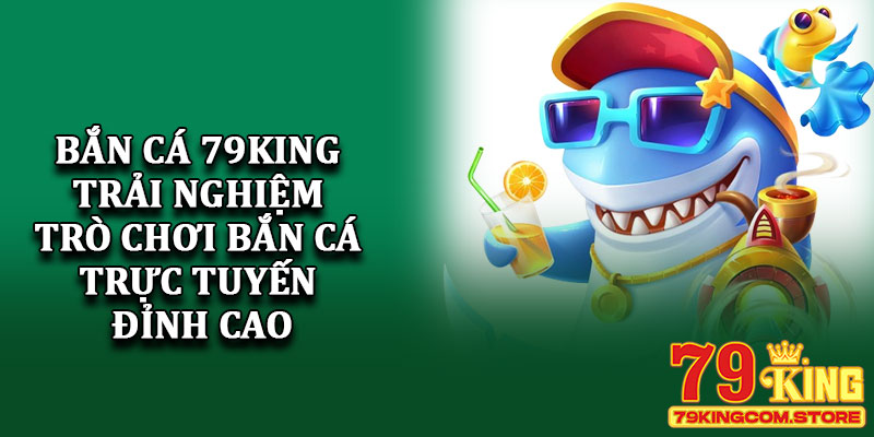 Bắn cá 79King - Trải nghiệm trò chơi bắn cá trực tuyến đỉnh cao